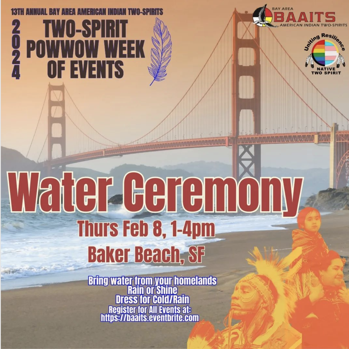 There is a background of the beach in the foreground with the image of the Golden Gate Bridge in the background, at sunset, . In the upper left corner is the logo of the 2024 powwow in purple that has three rows of text; the top row says, “13th Annual Bay Area American Indian Two-spirits” the medium row says, “Two Spirit Powwow” and the bottom text says, “February 10: Fort Mason Pavilion, SF”. To the left of these row of text is diagonal text that says, “2024” and to the right is a graphic of a white feather. In the middle of the graphic is text in red with a white outline, in 3 rows. The first row is in large text and says, "Water Ceremony". the second row is in smaller red text that says, "Thurs, Feb 8, 1-4PM; the third row is also in small text and says, "Baker Beach, SF". Underneath that are 5 rows of text in white with purple outline. The first row says, "Bring water from your homelands"; the second row says, "Rain or Shine"; the third row says, "Dress for cold/ rain"; the fourth row says, "Register for all events at:" and the fifth row says, "https://baaits.eventbrite.com". To the right of all this text are 2 graphics in the upper left corner; the first is the BAAITS organization logo, that has the medicine wheel with an eagle flying to the right on top of it to the left; the middle of the logo has black text on top that says, "Bay Area", red text in the middle in larger letters that says, "BAAITS' with smaller black text underneath that bends downward and says, "American Indian Two Spirits." Under that logo is another logo that has text above a circle in black that says, "Uniting Resilience", a graphic of a circle in the middle that is split in half inside of it with the rainbow flag to the left and the trans flag to the right. On the outside of either side of the circle are small images of feathers attached to it. Underneath is small black text in two stacks that says, "Native; Two Spirit". Underneath both logos is the image of an auntie holding a child on their shoulders, both in regalia, in orange coloring, facing to the right and the image of a male presenting dancer in regalia in orange coloring, facing to the left